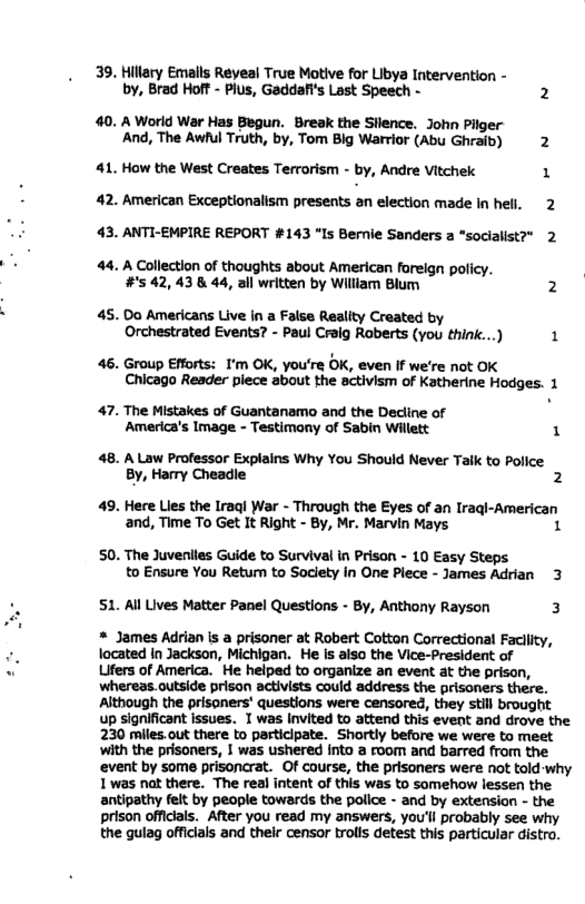 39. Hilary Emalls Reyeal True Motive for Libya Intervention - by, Brad Hoff - Plus, Gaddafi’s Last Speech - 2  40. A World War Has Begun. Break the Sllence. John Pilger And, The Awlul Truth, by, Tom Big Warrior (Abu Ghraib) 2  41. How the West Creates Terrorism - by, Andre Vitchek 1  42. American Exceptionalism presents an election made In hell. 2 43. ANTI-EMPIRE REPORT #143 “Is Bernie Sanders  ‘socialist?” 2  44. A Collection of thoughts about American fareign policy. #5 42,43 8 44, 3ll written by William Blum 2  45. Do Americans Live in a False Reality Craated by Orchestrated Events? - Paul Craig Raberts (you think...) 1  46. Group Efforts: I’m OK, you’re OK, even If we’re not OK Chicago Reader piece about the activism of Katherine Hodges. 1  47. The Mistakes of Guantanamo and the Decline of America’s Image - Testimony of Sabin Willett 1  48. A Law Professor Explains Why You Should Never Taik to Police By, Hamry Cheadle 2  49. Here Lies the Iraql War - Through the Eyes of an Iragl-American and, Time To Get It Right - By, Mr. Marvin Mays 1  50. The Juveniles Guide to Survival in Prison - 10 Easy Steps to Ensure You Return to Soclety in One Plece - James Adrian 3  S1. Al Lives Matter Panel Questions - By, Anthony Rayson 3  * James Adrian is a prisoner at Robert Cotton Correctional Facllity, located n Jackson, Michigan. He is also the Vice-President of  Lifers of America. He helped to organize an event at the prison, whereas.outside prison activists could address the prisoners there. Although the prisoners’ questions were censored, they still brought up significant issues. I was Invited to attend this event and drove the 230 miles.out there to participate. Shortly before we were to meet with the prisoners, | was ushered into a room and barred from the event by some prisoncrat. Of course, the prisoners were not told why 1was nat there. The real intent of this was to somehow lessen the antipathy felt by people towards the police - and by extension - the prison officials. After you read my answers, you’ll probably see why the gulag officials and thelr censor trolls detest this particular distro. 